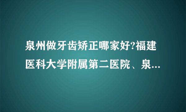 泉州做牙齿矫正哪家好?福建医科大学附属第二医院、泉州市第一医院入围