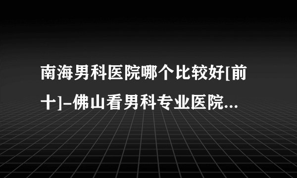 南海男科医院哪个比较好[前十]-佛山看男科专业医院[公开]