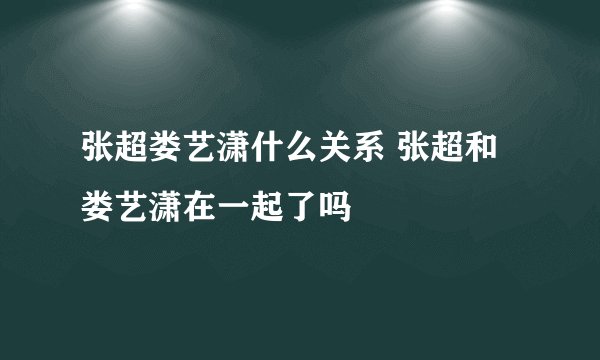 张超娄艺潇什么关系 张超和娄艺潇在一起了吗