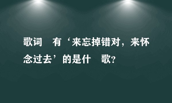 歌词裏有‘来忘掉错对，来怀念过去’的是什麼歌？