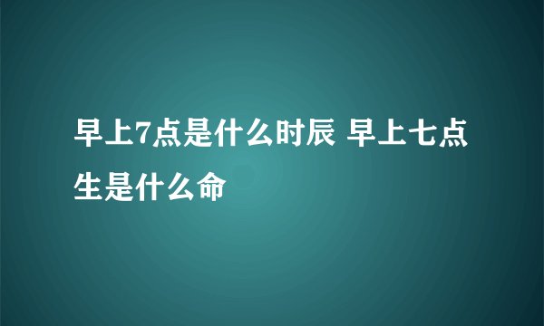 早上7点是什么时辰 早上七点生是什么命