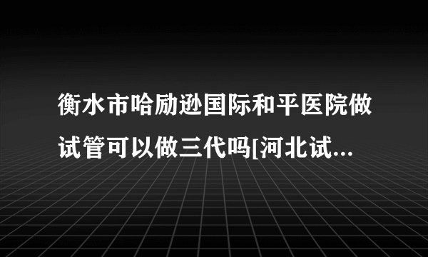 衡水市哈励逊国际和平医院做试管可以做三代吗[河北试管婴儿]