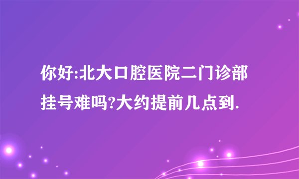 你好:北大口腔医院二门诊部挂号难吗?大约提前几点到.