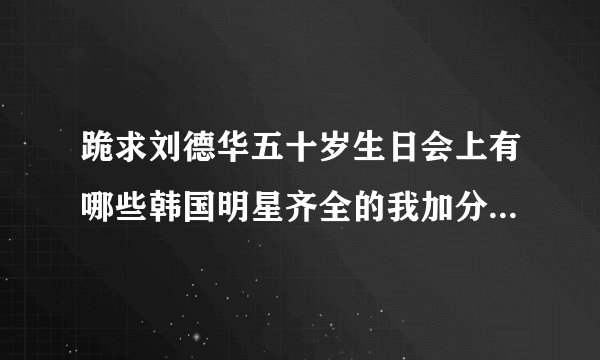 跪求刘德华五十岁生日会上有哪些韩国明星齐全的我加分，急急急急。。。