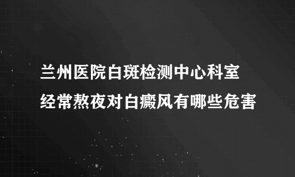 兰州医院白斑检测中心科室 经常熬夜对白癜风有哪些危害