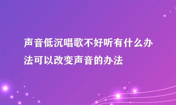 声音低沉唱歌不好听有什么办法可以改变声音的办法