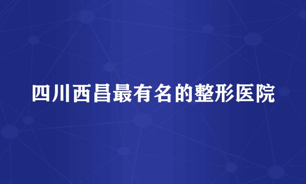 四川西昌最有名的整形医院