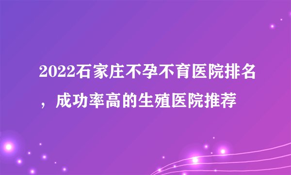 2022石家庄不孕不育医院排名，成功率高的生殖医院推荐
