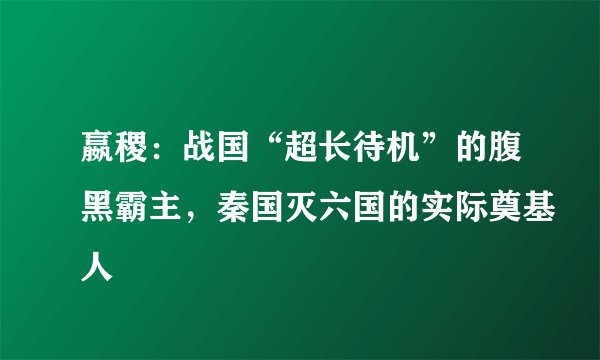 嬴稷：战国“超长待机”的腹黑霸主，秦国灭六国的实际奠基人