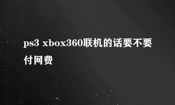 ps3 xbox360联机的话要不要付网费