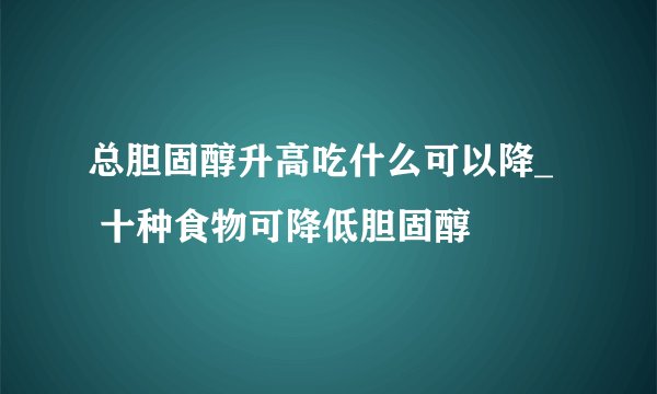 总胆固醇升高吃什么可以降_   十种食物可降低胆固醇