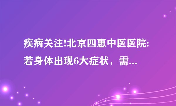 疾病关注!北京四惠中医医院:若身体出现6大症状，需警惕肺癌来临