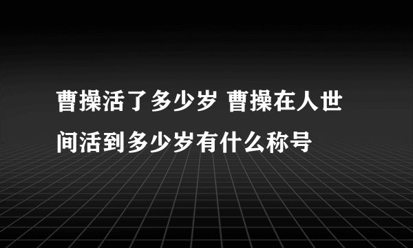 曹操活了多少岁 曹操在人世间活到多少岁有什么称号