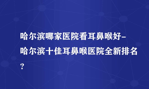 哈尔滨哪家医院看耳鼻喉好-哈尔滨十佳耳鼻喉医院全新排名？