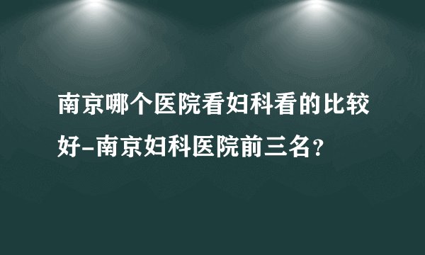 南京哪个医院看妇科看的比较好-南京妇科医院前三名？