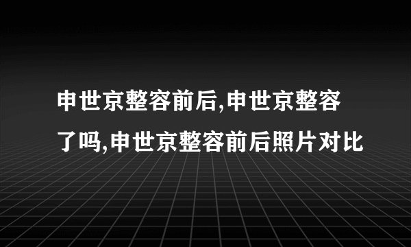 申世京整容前后,申世京整容了吗,申世京整容前后照片对比