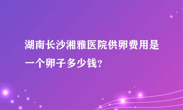 湖南长沙湘雅医院供卵费用是一个卵子多少钱？