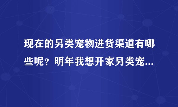 现在的另类宠物进货渠道有哪些呢？明年我想开家另类宠物店，但是不知道怎么找货源，谁能帮帮我呢