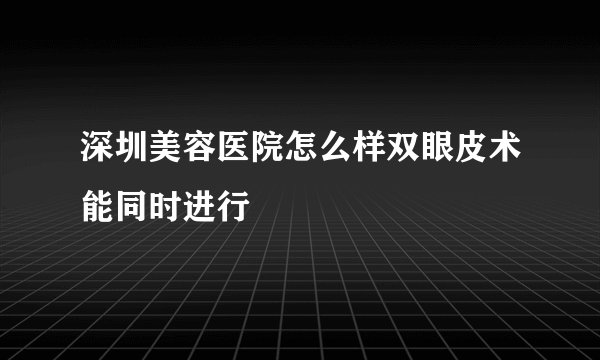深圳美容医院怎么样双眼皮术能同时进行
