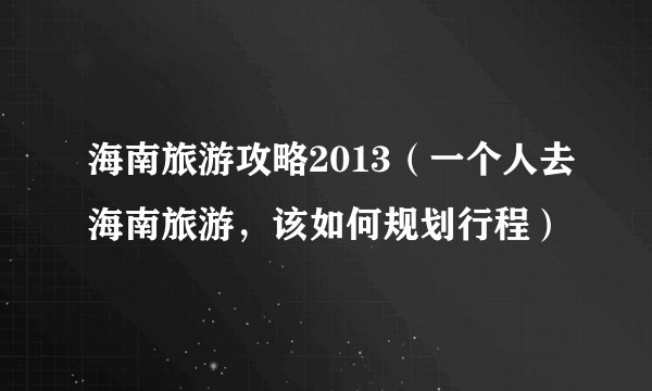 海南旅游攻略2013（一个人去海南旅游，该如何规划行程）