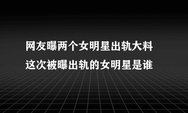 网友曝两个女明星出轨大料 这次被曝出轨的女明星是谁