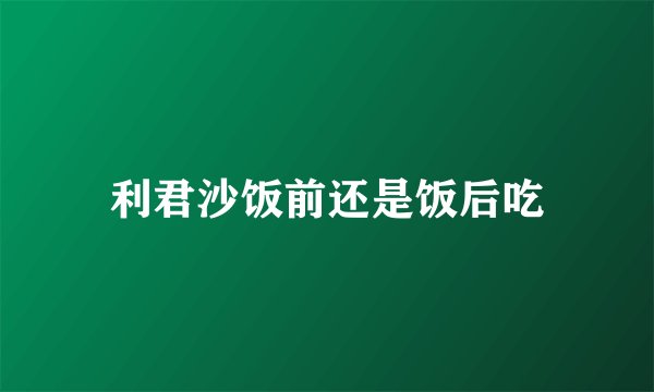 利君沙饭前还是饭后吃