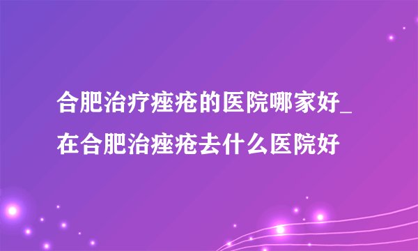 合肥治疗痤疮的医院哪家好_在合肥治痤疮去什么医院好