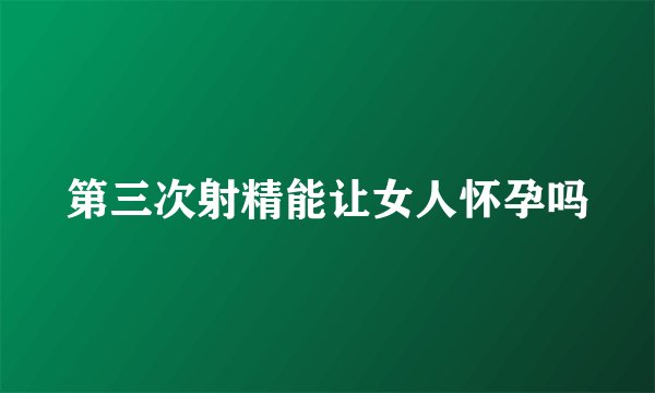 第三次射精能让女人怀孕吗
