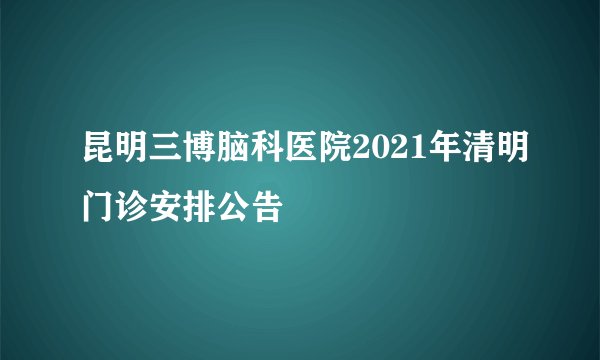 昆明三博脑科医院2021年清明门诊安排公告