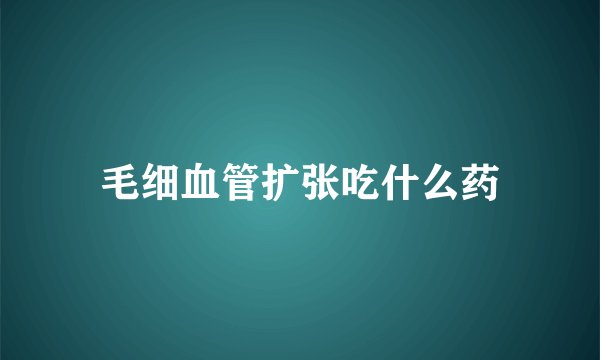 毛细血管扩张吃什么药