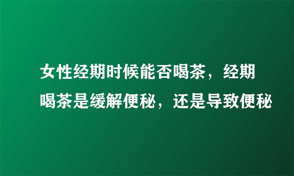 女性经期时候能否喝茶，经期喝茶是缓解便秘，还是导致便秘