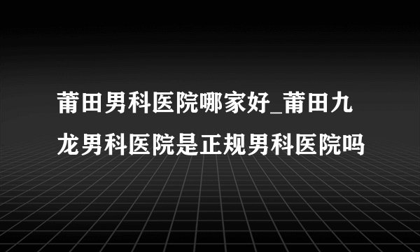 莆田男科医院哪家好_莆田九龙男科医院是正规男科医院吗