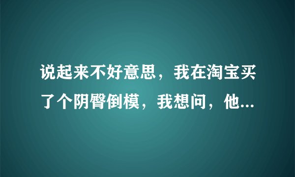 说起来不好意思，我在淘宝买了个阴臀倒模，我想问，他们发货后的包装怎样，我不想让别人看出来我买的是...