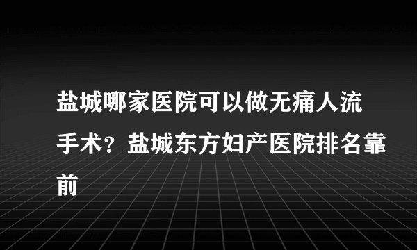 盐城哪家医院可以做无痛人流手术？盐城东方妇产医院排名靠前