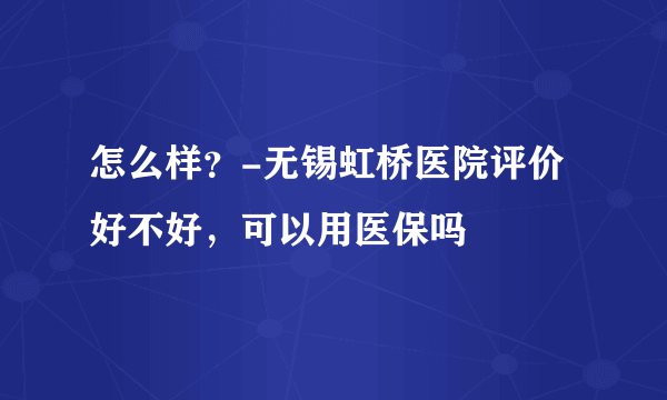 怎么样？-无锡虹桥医院评价好不好，可以用医保吗