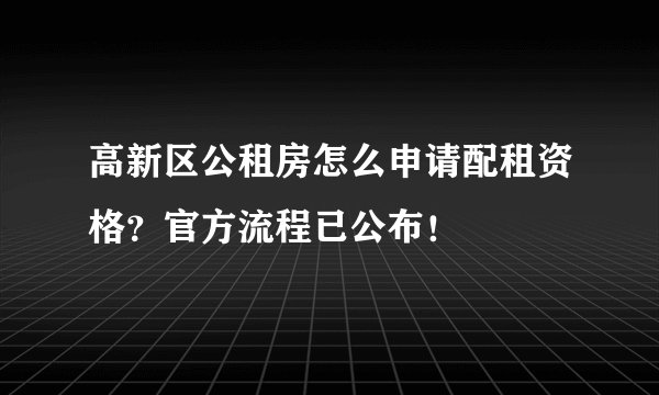 高新区公租房怎么申请配租资格？官方流程已公布！