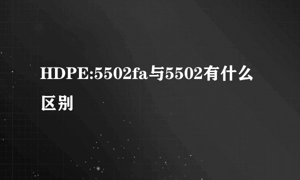 HDPE:5502fa与5502有什么区别