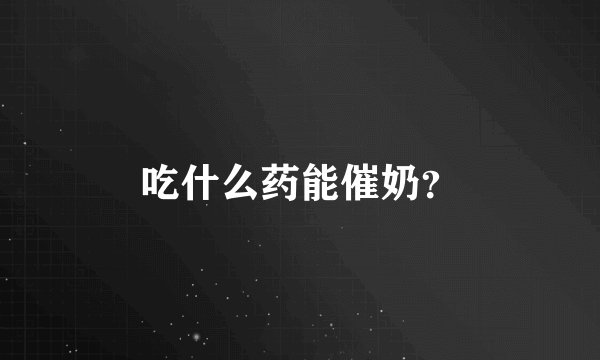 吃什么药能催奶？