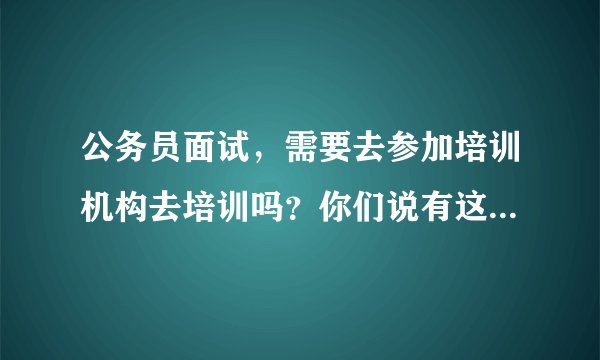 公务员面试，需要去参加培训机构去培训吗？你们说有这个必要吗？参加了会有帮助吗？