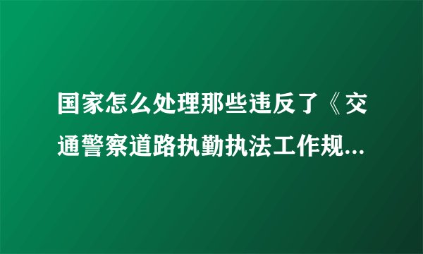 国家怎么处理那些违反了《交通警察道路执勤执法工作规范》的交警？