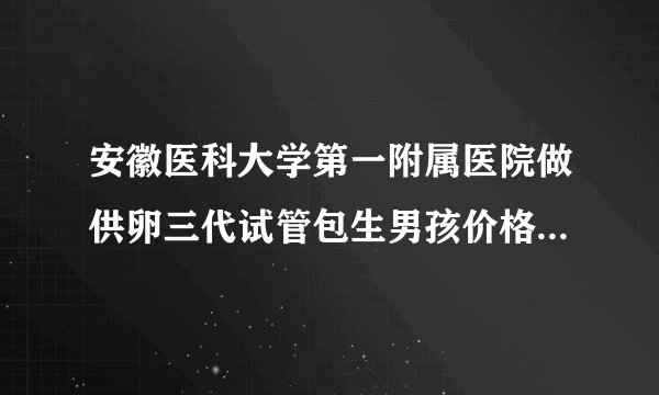 安徽医科大学第一附属医院做供卵三代试管包生男孩价格多少钱？