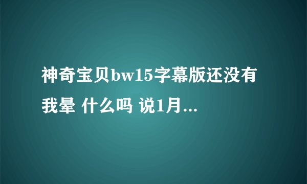 神奇宝贝bw15字幕版还没有 我晕 什么吗 说1月7号就能看 都到现在了还没出来