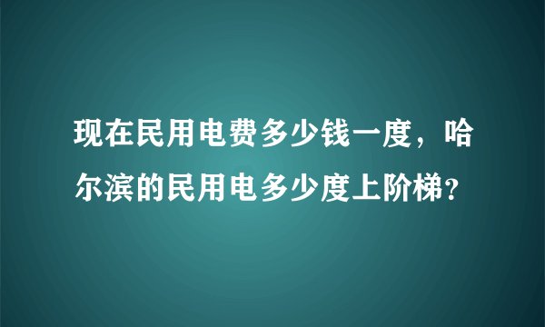 现在民用电费多少钱一度，哈尔滨的民用电多少度上阶梯？