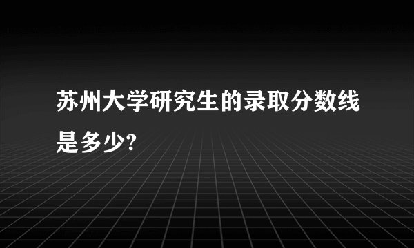 苏州大学研究生的录取分数线是多少?
