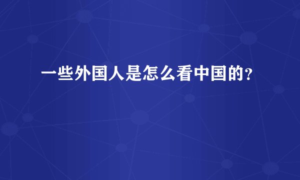 一些外国人是怎么看中国的？