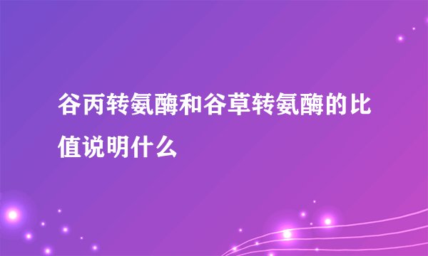 谷丙转氨酶和谷草转氨酶的比值说明什么