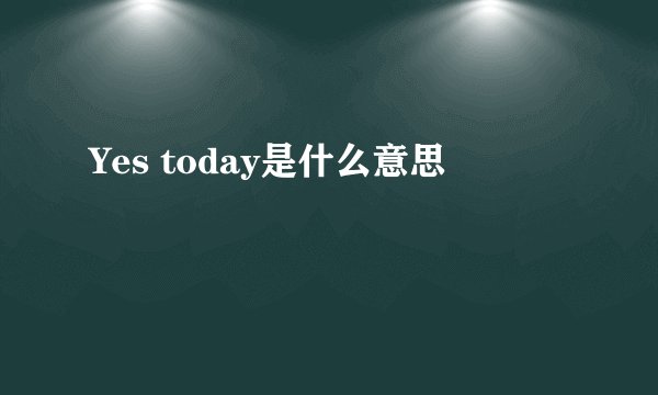 Yes today是什么意思