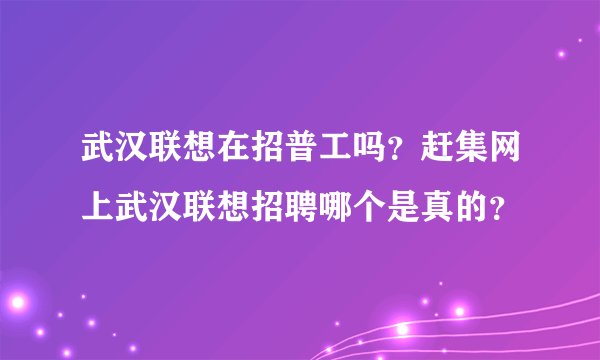 武汉联想在招普工吗？赶集网上武汉联想招聘哪个是真的？