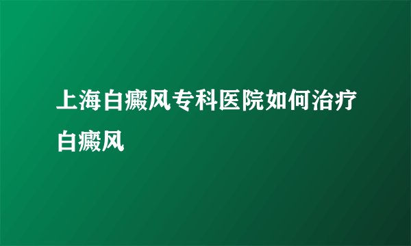 上海白癜风专科医院如何治疗白癜风