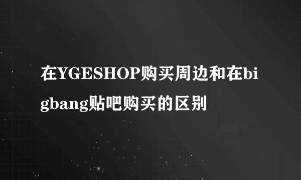 在YGESHOP购买周边和在bigbang贴吧购买的区别